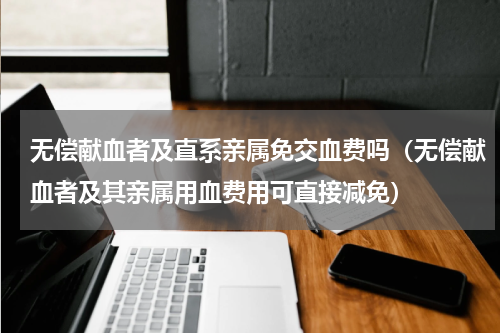 无偿献血者及直系亲属免交血费吗（无偿献血者及其亲属用血费用可直接减免）
