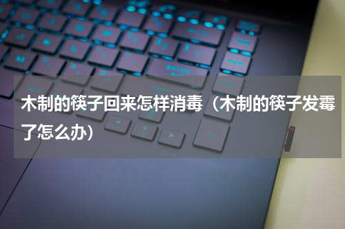 木制的筷子回来怎样消毒（木制的筷子发霉了怎么办）