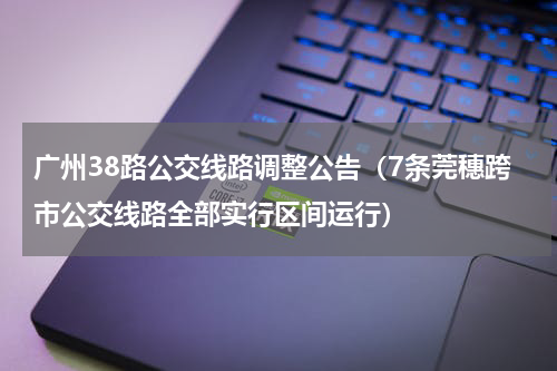广州38路公交线路调整公告（7条莞穗跨市公交线路全部实行区间运行）