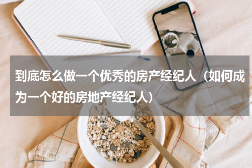 到底怎么做一个优秀的房产经纪人（如何成为一个好的房地产经纪人）