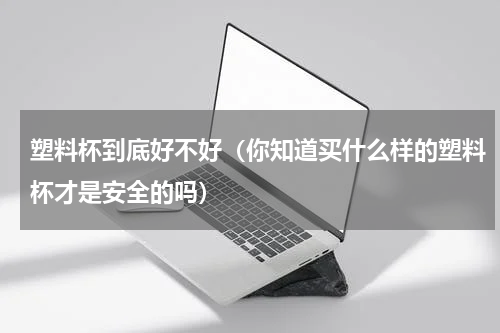 塑料杯到底好不好（你知道买什么样的塑料杯才是安全的吗）