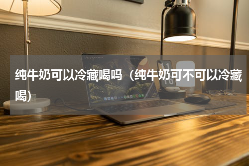 纯牛奶可以冷藏喝吗（纯牛奶可不可以冷藏喝）