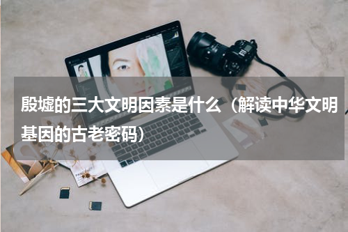 殷墟的三大文明因素是什么（解读中华文明基因的古老密码）