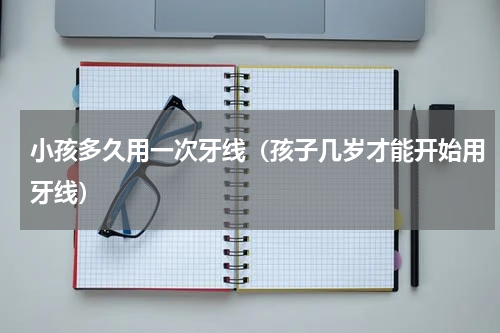 小孩多久用一次牙线（孩子几岁才能开始用牙线）