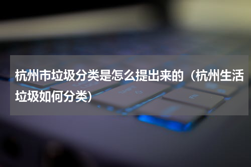 杭州市垃圾分类是怎么提出来的（杭州生活垃圾如何分类）