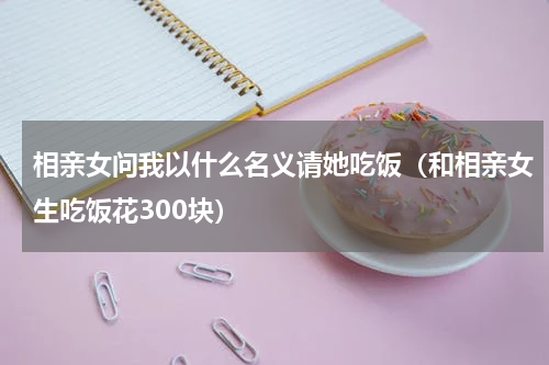 相亲女问我以什么名义请她吃饭（和相亲女生吃饭花300块）