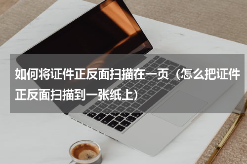 如何将证件正反面扫描在一页（怎么把证件正反面扫描到一张纸上）