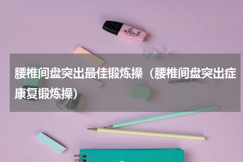腰椎间盘突出最佳锻炼操（腰椎间盘突出症康复锻炼操）