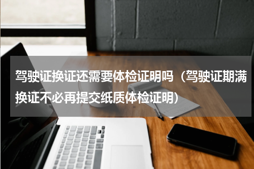 驾驶证换证还需要体检证明吗（驾驶证期满换证不必再提交纸质体检证明）