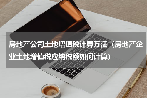 房地产公司土地增值税计算方法（房地产企业土地增值税应纳税额如何计算）
