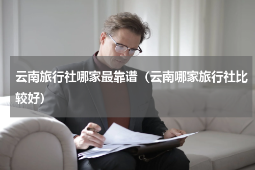 云南旅行社哪家最靠谱（云南哪家旅行社比较好）