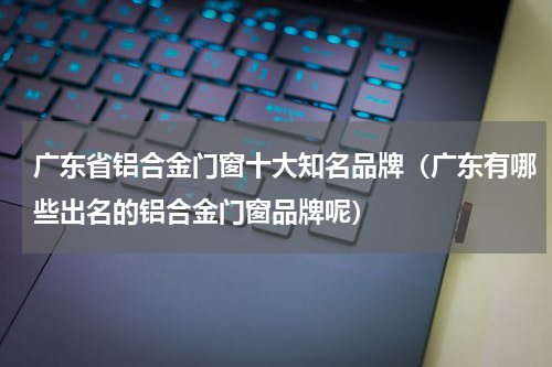 广东省铝合金门窗十大知名品牌（广东有哪些出名的铝合金门窗品牌呢）