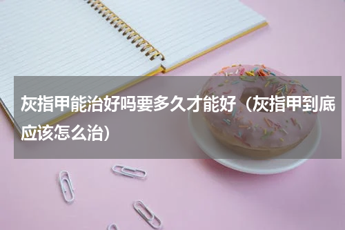 灰指甲能治好吗要多久才能好（灰指甲到底应该怎么治）