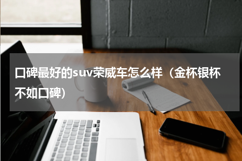 口碑最好的suv荣威车怎么样（金杯银杯不如口碑）