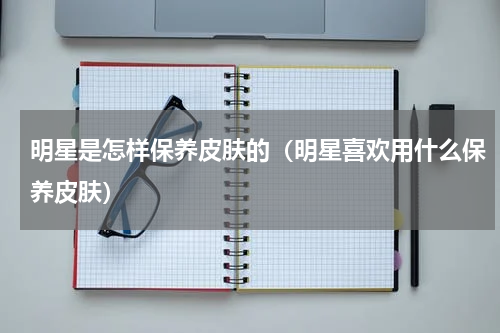 明星是怎样保养皮肤的（明星喜欢用什么保养皮肤）