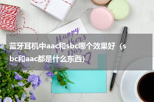 蓝牙耳机中aac和sbc哪个效果好（sbc和aac都是什么东西）