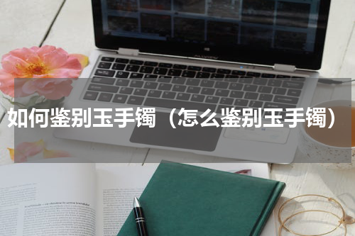 如何鉴别玉手镯（怎么鉴别玉手镯）