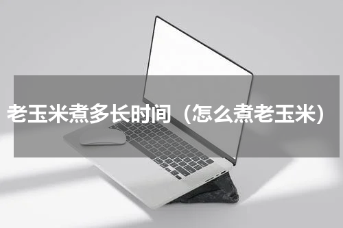 老玉米煮多长时间（怎么煮老玉米）