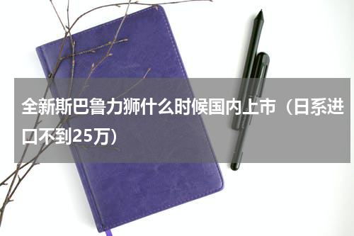全新斯巴鲁力狮什么时候国内上市（日系进口不到25万）
