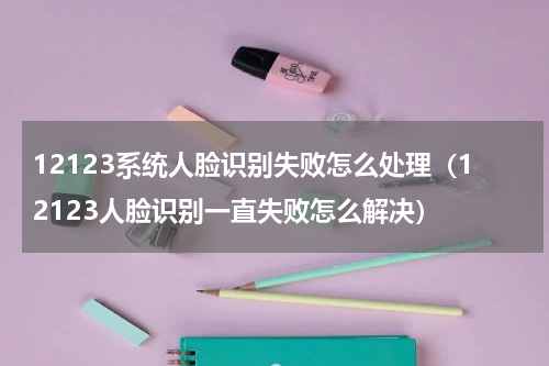 12123系统人脸识别失败怎么处理（12123人脸识别一直失败怎么解决）