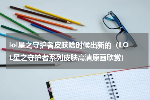 lol星之守护者皮肤啥时候出新的（LOL星之守护者系列皮肤高清原画欣赏）