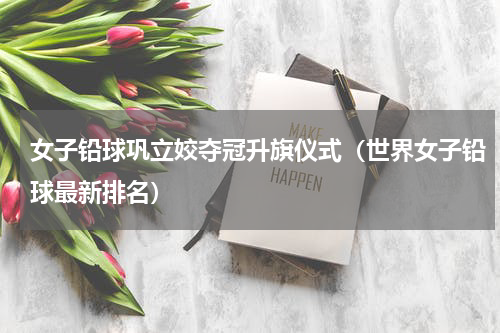 女子铅球巩立姣夺冠升旗仪式（世界女子铅球最新排名）