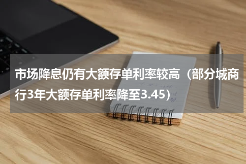 市场降息仍有大额存单利率较高（部分城商行3年大额存单利率降至3.45）