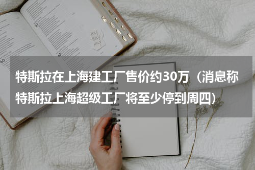 特斯拉在上海建工厂售价约30万（消息称特斯拉上海超级工厂将至少停到周四）