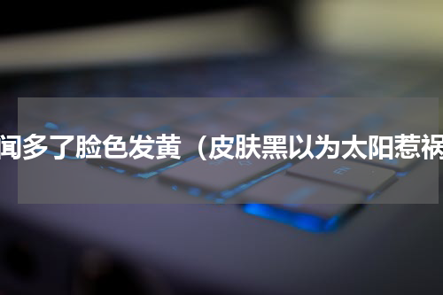 铅闻多了脸色发黄（皮肤黑以为太阳惹祸）