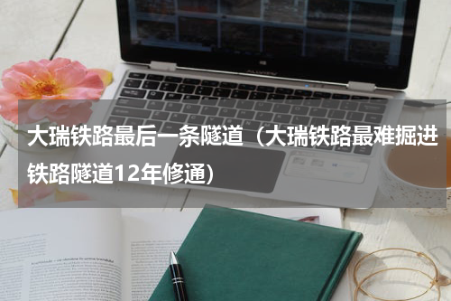 大瑞铁路最后一条隧道（大瑞铁路最难掘进铁路隧道12年修通）