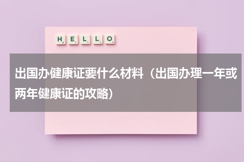 出国办健康证要什么材料（出国办理一年或两年健康证的攻略）