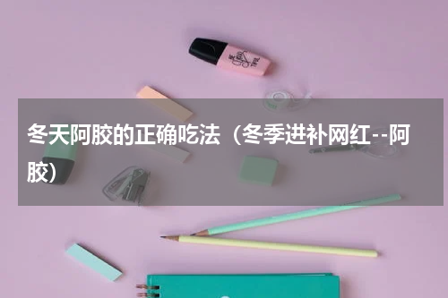 冬天阿胶的正确吃法（冬季进补网红--阿胶）