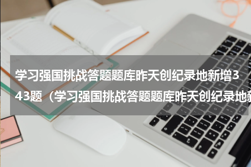学习强国挑战答题题库昨天创纪录地新增343题（学习强国挑战答题题库昨天创纪录地新增343题）