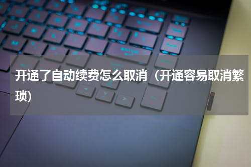 开通了自动续费怎么取消（开通容易取消繁琐）