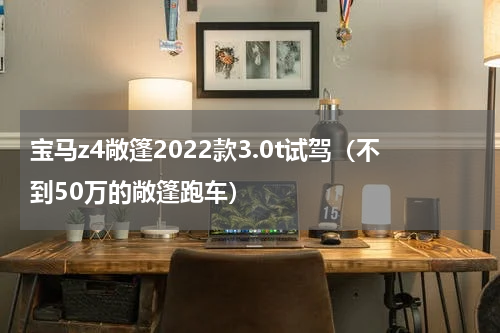 宝马z4敞篷2022款3.0t试驾（不到50万的敞篷跑车）