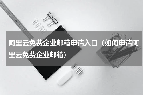 阿里云免费企业邮箱申请入口（如何申请阿里云免费企业邮箱）