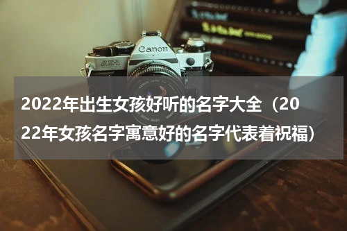 2022年出生女孩好听的名字大全（2022年女孩名字寓意好的名字代表着祝福）