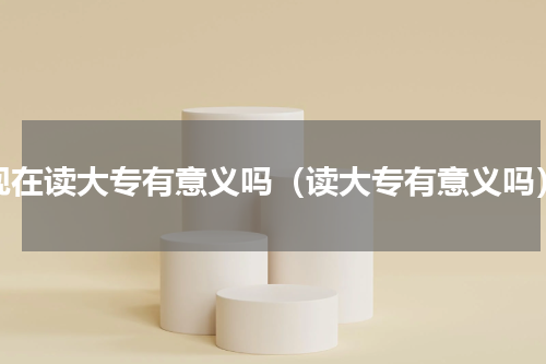 现在读大专有意义吗（读大专有意义吗）