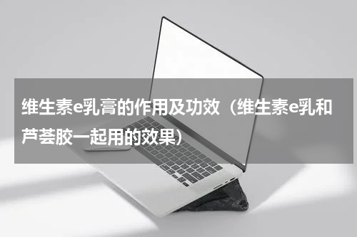 维生素e乳膏的作用及功效（维生素e乳和芦荟胶一起用的效果）