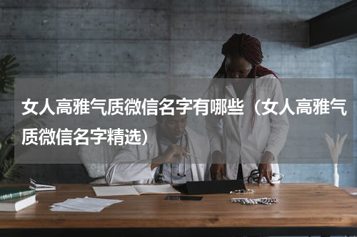 女人高雅气质微信名字有哪些（女人高雅气质微信名字精选）