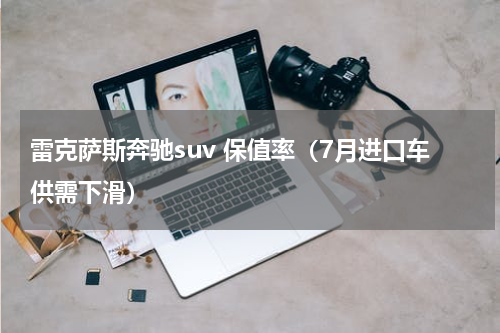 雷克萨斯奔驰suv 保值率（7月进口车供需下滑）
