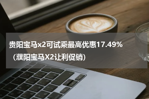 贵阳宝马x2可试乘最高优惠17.49%（濮阳宝马X2让利促销）