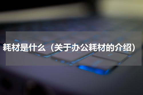 耗材是什么（关于办公耗材的介绍）