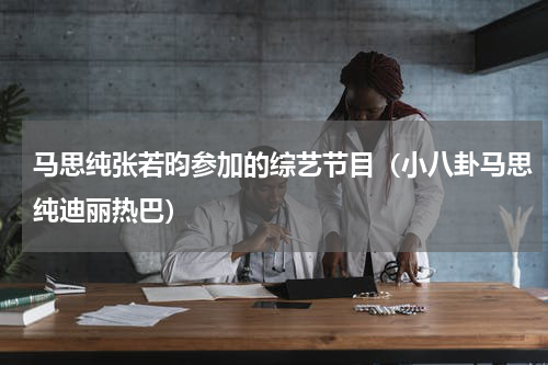 马思纯张若昀参加的综艺节目（小八卦马思纯迪丽热巴）