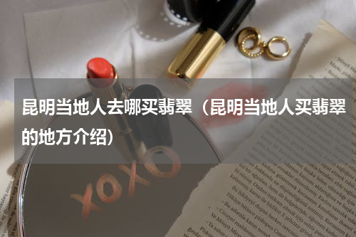 昆明当地人去哪买翡翠（昆明当地人买翡翠的地方介绍）