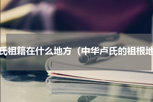 卢氏祖籍在什么地方（中华卢氏的祖根地）