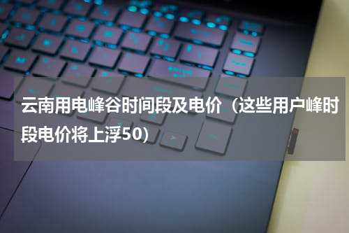 云南用电峰谷时间段及电价（这些用户峰时段电价将上浮50）