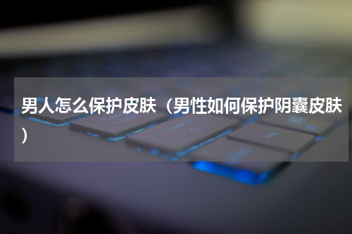 男人怎么保护皮肤（男性如何保护阴囊皮肤）