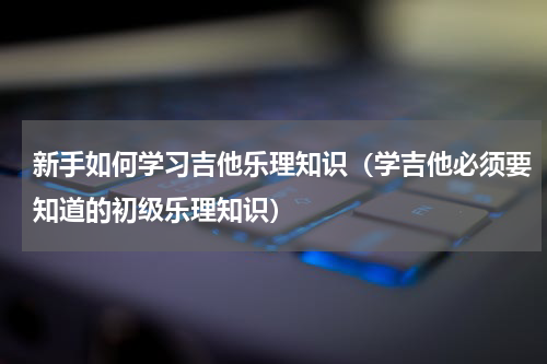 新手如何学习吉他乐理知识（学吉他必须要知道的初级乐理知识）