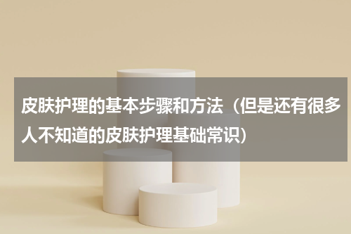 皮肤护理的基本步骤和方法（但是还有很多人不知道的皮肤护理基础常识）